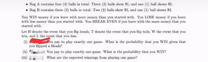 Bag A contains four (4) balls in total: Three (3) balls show $1, and one (1) ball shows $5.
Bag B contains three (3) balls in total: Two (2) balls show $2, and one (1) ball shows $3.
You WIN money if you leave with more money than you started with. You LOSE money if you leave
with less money than you started with. You BREAK EVEN if you leave with the same money that you
started with.
Let H denote the event that you flip heads, T denote the event that you flip tails, W the event that you
win, and L the event that you lose.
ou pay to play exactly one game. What is the probability that you WIN given that
(i)
you flipped a Heads?
You pay to play exactly one game. What is the probability that you WIN?
(ii)
What are the expected winnings from playing one game?
