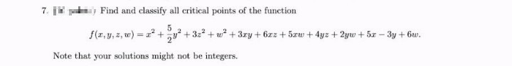 7.
Find and classify all critical points of the function
5
f(z.y, z, w) = a + y + 322 + w? + 3ry + 6zz + 5xw + 4yz + 2yw + 5x – 3y + 6w.
%3!
Note that your solutions might not be integers.
