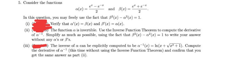 5. Consider the functions
e +e
a(x) =
and B(1) =
2
2
In this question, you may freely use the fact that 8(z) – a (r) = 1.
Verify that a'(z) = B(x) and B'(x) = a(r).
The function a is invertible. Use the Inverse Function Theorem to compute the derivative
(i)
(ii)
of a1. Simplify as much as possible, using the fact that B2(x)- a (x) = 1 to write your answer
without any a's or B's.
(iii)
the derivative of a" (this time without using the Inverse Function Theorem) and confirm that you
get the same answer as part (ii).
) The inverse of a can be explicitly computed to be a-() = In(x+ vr? +1). Compute
