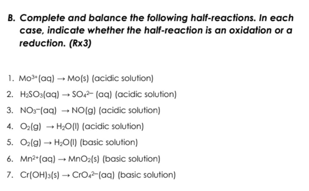 B. Complete and balance the following half-reactions. In each
case, indicate whether the half-reaction is an oxidation or a
reduction. (Rx3)
1. Mo3*(aq) → Mo(s) (acidic solution)
2. H2SO3(aq) → SO,²- (aq) (acidic solution)
3. NO3-(aq) → NO(g) (acidic solution)
4. O2(g) → H2O(1) (acidic solution)
5. O2(g) → H20(0) (basic solution)
6. Mn2+(aq) → MnO2(s) (basic solution)
7. Cr(OH)3(s) → CrO2-(aq) (basic solution)
