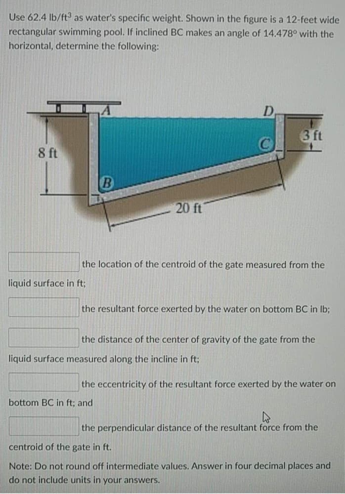 Use 62.4 Ib/ft as water's specific weight. Shown in the figure is a 12-feet wide
rectangular swimming pool. If inclined BC makes an angle of 14.478° with the
horizontal, determine the following:
3 ft
8 ft
20 ft
the location of the centroid of the gate measured from the
liquid surface in ft;
the resultant force exerted by the water on bottom BC in Ib;
the distance of the center of gravity of the gate from the
liquid surface measured along the incline in ft;
the eccentricity of the resultant force exerted by the water on
bottom BC in ft; and
the perpendicular distance of the resultant force from the
centroid of the gate in ft.
Note: Do not round off intermediate values. Answer in four decimal places and
do not include units in your answers.
