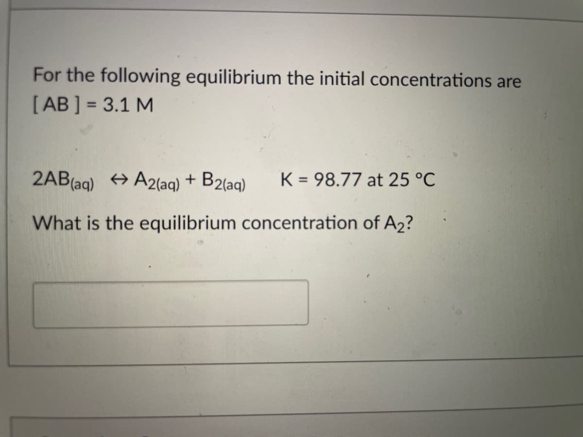 For the following equilibrium the initial concentrations are
[AB ] = 3.1 M
2AB(aq) + A2(aq) + B2(aq)
K = 98.77 at 25 °C
What is the equilibrium concentration of A2?
