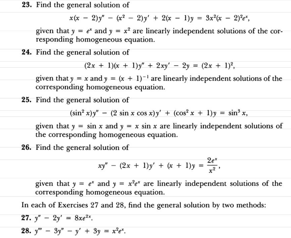 23. Find the general solution of
x (* - 2)y" - (x? - 2)y' + 2(x - 1)y = 3x (x - 2)e",
|
given that y = e* and y
responding homogeneous equation.
= x? are linearly independent solutions of the cor-
24. Find the general solution of
(2x + 1)(x + 1)y" + 2xy'
2y = (2x + 1),
given that y = x and y = (x + 1)-1 are linearly independent solutions of the
corresponding homogeneous equation.
25. Find the general solution of
(sin? x)y" – (2 sin x cos x)y' + (cos? x + 1)y
sin x,
given that y = sin x and y = x sin x are linearly independent solutions of
the corresponding homogeneous equation.
26. Find the general solution of
2e*
ху" — (2х + 1)y' + (x + 1)y
=
x?
given that
corresponding homogeneous equation.
= e* and y
x'e* are linearly independent solutions of the
In each of Exercises 27 and 28, find the general solution by two methods:
27. у" — 2у
8xe2x.
28. у" — Зу" — у' + 3у %3 х*е".

