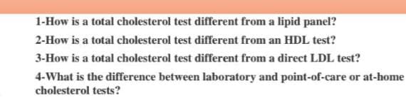 1-How is a total cholesterol test different from a lipid panel?
2-How is a total cholesterol test different from an HDL test?
3-How is a total cholesterol test different from a direct LDL test?
4-What is the difference between laboratory and point-of-care or at-home
cholesterol tests?
