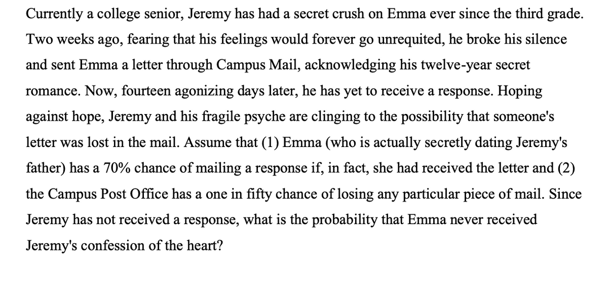 Currently a college senior, Jeremy has had a secret crush on Emma ever since the third grade.
Two weeks ago, fearing that his feelings would forever go unrequited, he broke his silence
and sent Emma a letter through Campus Mail, acknowledging his twelve-year secret
romance. Now, fourteen agonizing days later, he has yet to receive a response. Hoping
against hope, Jeremy and his fragile psyche are clinging to the possibility that someone's
letter was lost in the mail. Assume that (1) Emma (who is actually secretly dating Jeremy's
father) has a 70% chance of mailing a response if, in fact, she had received the letter and (2)
the Campus Post Office has a one in fifty chance of losing any particular piece of mail. Since
Jeremy has not received a response, what is the probability that Emma never received
Jeremy's confession of the heart?