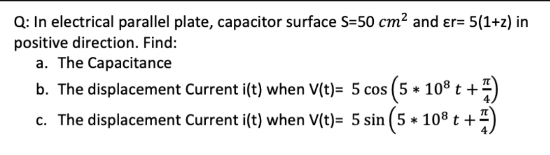 Q: In electrical parallel plate, capacitor surface S=50 cm² and ɛr= 5(1+z) in
positive direction. Find:
a. The Capacitance
b. The displacement Current i(t) when V(t)= 5 cos (5 * 108 t +
c. The displacement Current i(t) when V(t)= 5 sin (5 * 108 t +
