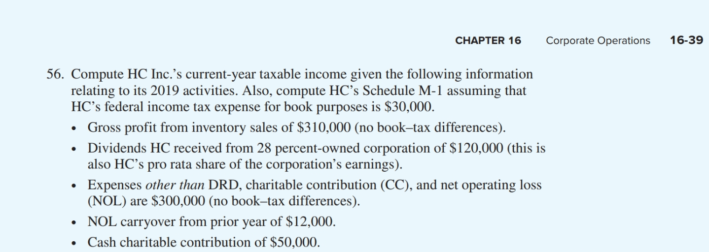 CHAPTER 16
Corporate Operations
16-39
56. Compute HC Inc.'s current-year taxable income given the following information
relating to its 2019 activities. Also, compute HC's Schedule M-1 assuming that
HC's federal income tax expense for book purposes is $30,000.
Gross profit from inventory sales of $310,000 (no book-tax differences).
Dividends HC received from 28 percent-owned corporation of $120,000 (this is
also HC's pro rata share of the corporation's earnings).
Expenses other than DRD, charitable contribution (CC), and net operating loss
(NOL) are $300,000 (no book-tax differences).
• NOL carryover from prior year of $12,000.
Cash charitable contribution of $50,000.

