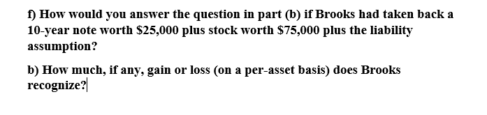 1) How would you answer the question in part (b) if Brooks had taken back a
10-year note worth $25,000 plus stock worth $75,000 plus the liability
assumption?
b) How much, if any, gain or loss (on a per-asset basis) does Brooks
recognize?|
