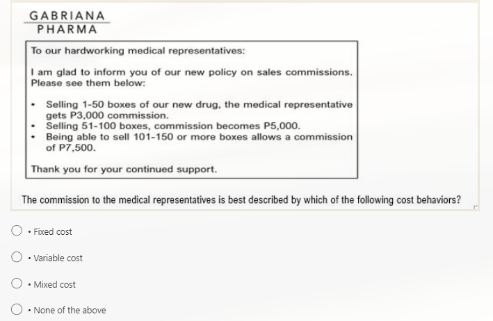 GABRIANA
PHARMA
To our hardworking medical representatives:
I am glad to inform you of our new policy on sales commissions.
Please see them below:
. Selling 1-50 boxes of our new drug, the medical representative
gets P3,000 commission.
Selling 51-100 boxes, commission becomes P5,000.
Being able to sell 101-150 or more boxes allows a commission
of P7,500.
Thank you for your continued support.
The commission to the medical representatives is best described by which of the following cost behaviors?
• Fixed cost
• Variable cost
• Mixed cost
• None of the above