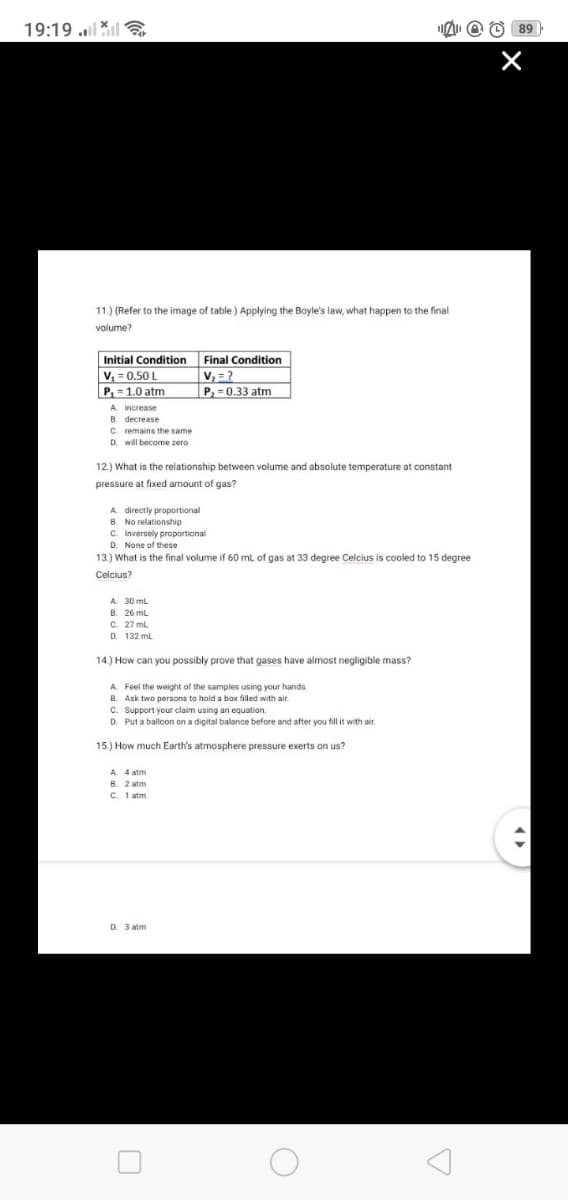 19:19
11.) (Refer to the image of table) Applying the Boyle's law, what happen to the final
volume?
Initial Condition.
Final Condition
V₁=0.50 L
V₂=?
P₁ = 1.0 atm
P₂ = 0.33 atm
A increase
B. decrease
C. remains the same
D. will become zero
12.) What is the relationship between volume and absolute temperature at constant
pressure at fixed amount. f gas?
A directly proportional
B. No relationship
C. Inversely proportional
D. None of these
13.) What is the final volume if 60 mL of gas at 33 degree Celcius is cooled to 15 degree
Celcius?
A. 30 mL
B. 26 mL
C. 27 mL
D. 132 mL
14.) How can you possibly prove that gases have almost negligible mass?
A. Feel the weight of the samples using your hands.
B. Ask two persons to hold a box filled with air.
C. Support your claim using an equation.
D. Put a balloon on a digital balance before and after you fill it with air.
15.) How much Earth's atmosphere pressure exerts on us?
A. 4 atm
D. 3 atm
89)