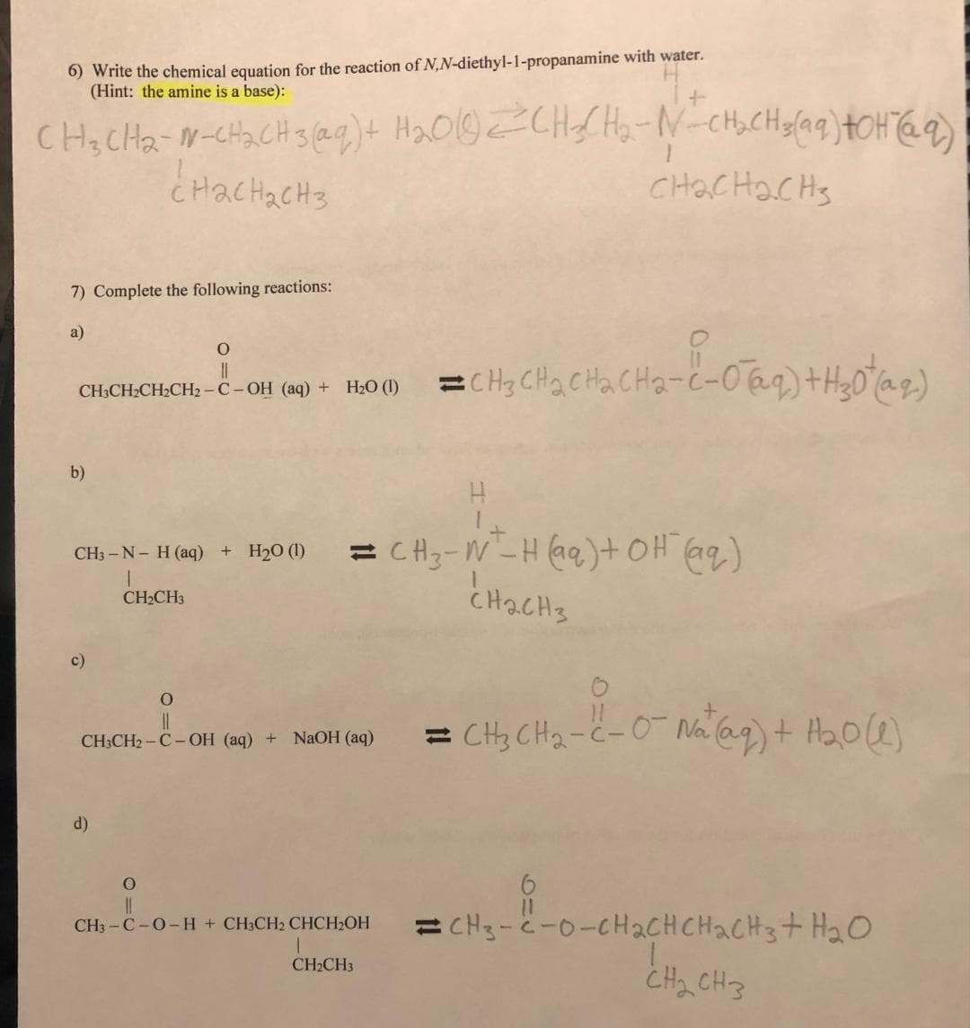 6) Write the chemical equation for the reaction of N,N-diethyl-1-propanamine with water.
(Hint: the amine is a base):
CH₂CH₂-N-CH₂CH-3(aq) + H₂010 2CH₂CH₂-N-CH₂CH₂(aq) +OH (69)
нас нас нз
снас нас Hз
7) Complete the following reactions:
a)
b)
CH-CH₂CH₂CH₂-C-OH (aq) + H₂O =CH₂CH₂CH₂CH₂-C-0
CH3-N- H(aq) + H2O (1)
c)
O
11
CH₂CH3
d)
O
||
CH3CH₂-C-OH (aq) + NaOH(aq)
=CH₂-W-H(aq) + OH (@q)
CH₂CH3
=CH₂CH₂CH₂CH₂-2-07(29) + H₂0 (1^2)
0
||
CH3-C-0-H + CH3CH2 CHCH₂OH
CH₂CH3
=CH₂ CH₂-C-0¯ Na (aq) + H₂0 (1)
ECH3-C-O-CH2CHCHACH3+H2O
CH₂ CH3