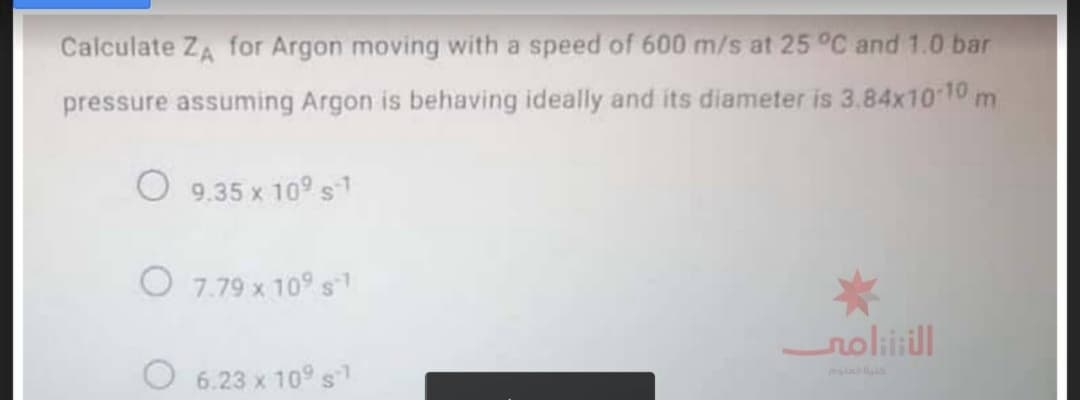 Calculate ZA for Argon moving with a speed of 600 m/s at 25 °C and 1.0 bar
pressure assuming Argon is behaving ideally and its diameter is 3.84x10 10 m
O 9.35 x 109 s1
O 7.79 x 10° s
noliiill
O 6.23 x 10°s
