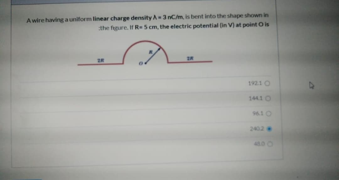 A wire having a uniform linear charge density A 3 nC/m, is bent into the shape shown in
:the figure. If R=5 cm, the electric potential (in V) at point O is
2R
2R
192.1 O
144.1 O
96.1 O
240.2
48.0 O
