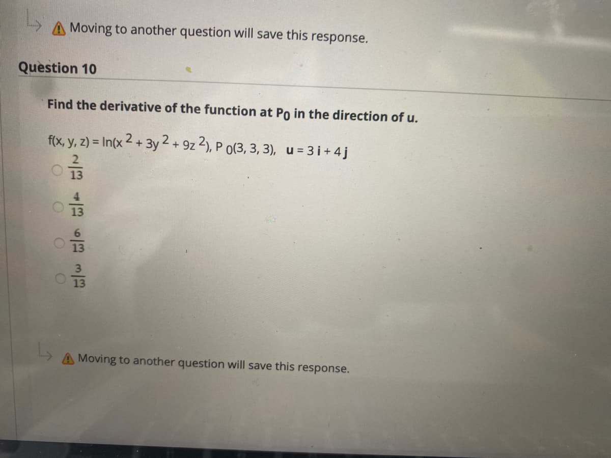 A Moving to another question will save this
response.
Question 10
Find the derivative of the function at Po in the direction of u.
f(x, y, z) = In(x 2 + 3y 2 + 9z 2), P o(3, 3, 3), u = 3i+ 4j
13
13
13
3
13
A Moving to another question will save this response.
