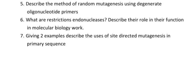 5. Describe the method of random mutagenesis using degenerate
oligonucleotide primers
6. What are restrictions endonucleases? Describe their role in their function
in molecular biology work.
7. Giving 2 examples describe the uses of site directed mutagenesis in
primary sequence
