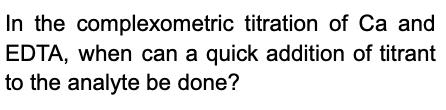 In the complexometric titration of Ca and
EDTA, when can a quick addition of titrant
to the analyte be done?
