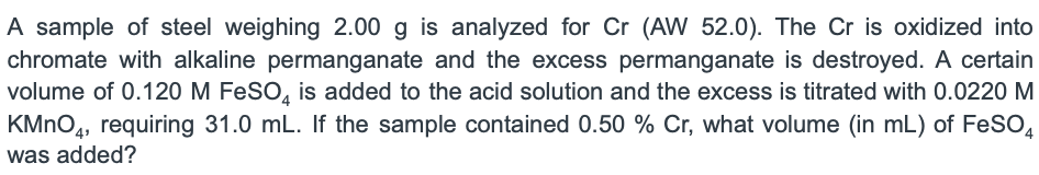 A sample of steel weighing 2.00 g is analyzed for Cr (AW 52.0). The Cr is oxidized into
chromate with alkaline permanganate and the excess permanganate is destroyed. A certain
volume of 0.120 M FeSO, is added to the acid solution and the excess is titrated with 0.0220 M
KMNO4, requiring 31.0 mL. If the sample contained 0.50 % Cr, what volume (in mL) of FeSO,
was added?

