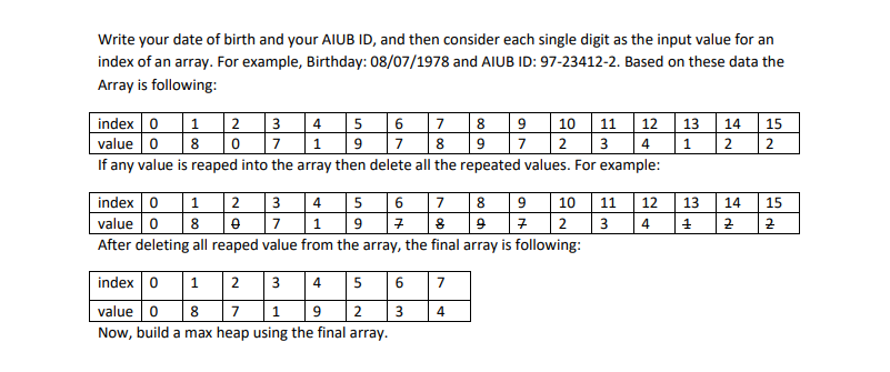 Write your date of birth and your AIUB ID, and then consider each single digit as the input value for an
index of an array. For example, Birthday: 08/07/1978 and AIUB ID: 97-23412-2. Based on these data the
Array is following:
|index 0 1
value o
If any value is reaped into the array then delete all the repeated values. For example:
|2 3 4 5 6 7 8 9 10 11
12 13
1
14
15
8
1
7
8.
9
7
2
3
4
2
index 01
2
3 4
5 6
8
9 10
12
13
11
14
15
value 0
After deleting all reaped value from the array, the final array is following:
8
7
1
2
3
4
index 0 1
2
3
4
5
6
7
value 0
8
7
9
2
4
Now, build a max heap using the final array.
