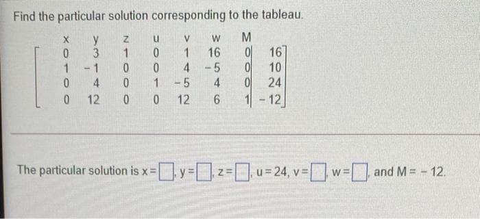 Find the particular solution corresponding to the tableau.
y
1
Z.
16
4 -5
-5
16
10
24
1
1 -1
1
4
12
12
1-12
The particular solution is x=y= 2
=u=24, v w= and M = - 12.
%3=
XO- O
