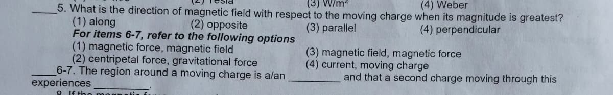 (3) W/m2
(4) Weber
5. What is the direction of magnetic field with respect to the moving charge when its magnitude is greatest?
(1) along
For items 6-7, refer to the following options
(1) magnetic force, magnetic field
(2) centripetal force, gravitational force
6-7. The region around a moving charge is alan
(2) opposite
(3) parallel
(4) perpendicular
(3) magnetic field, magnetic force
(4) current, moving charge
and that a second charge moving through this
experiences
Q If th
