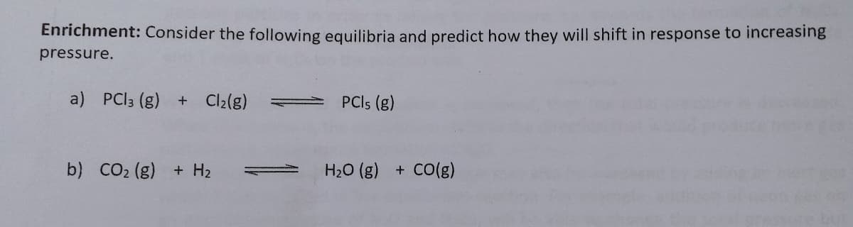 Enrichment: Consider the following equilibria and predict how they will shift in response to increasing
pressure.
a) PCI3 (g) + Cl2(g)
PCIS (g)
b) CO2 (g) + H2
H20 (g) + CO(g)
