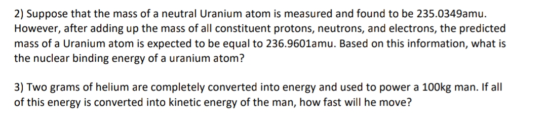 2) Suppose that the mass of a neutral Uranium atom is measured and found to be 235.0349amu.
However, after adding up the mass of all constituent protons, neutrons, and electrons, the predicted
mass of a Uranium atom is expected to be equal to 236.9601amu. Based on this information, what is
the nuclear binding energy of a uranium atom?
3) Two grams of helium are completely converted into energy and used to power a 100kg man. If all
of this energy is converted into kinetic energy of the man, how fast will he move?
