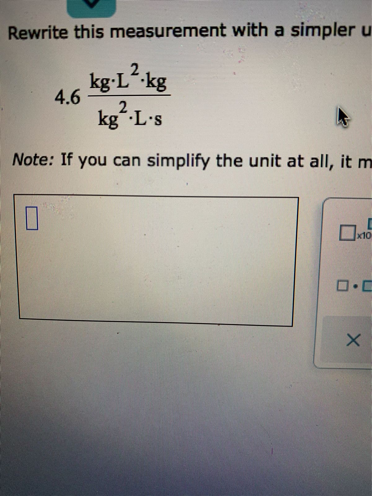 Rewrite this measurement with a simpler u
kg L¯kg
4.6
2.
kg L's
Note: If you can simplify the unit at all, it m
