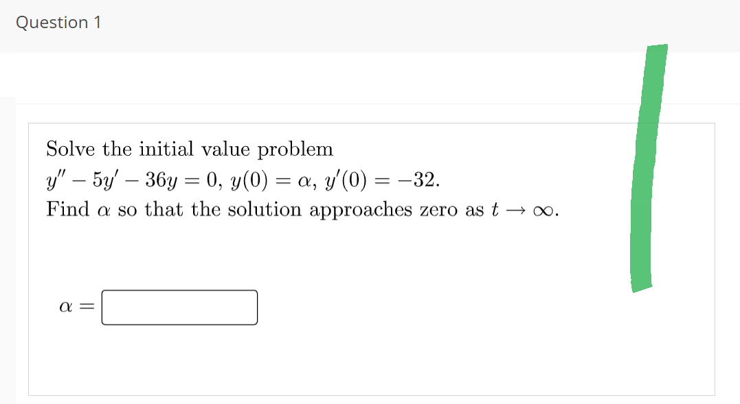 Question 1
Solve the initial value problem
y" - 5y36y = 0, y(0) = a, y'(0) = −32.
Find a so that the solution approaches zero as t→∞.
α =
