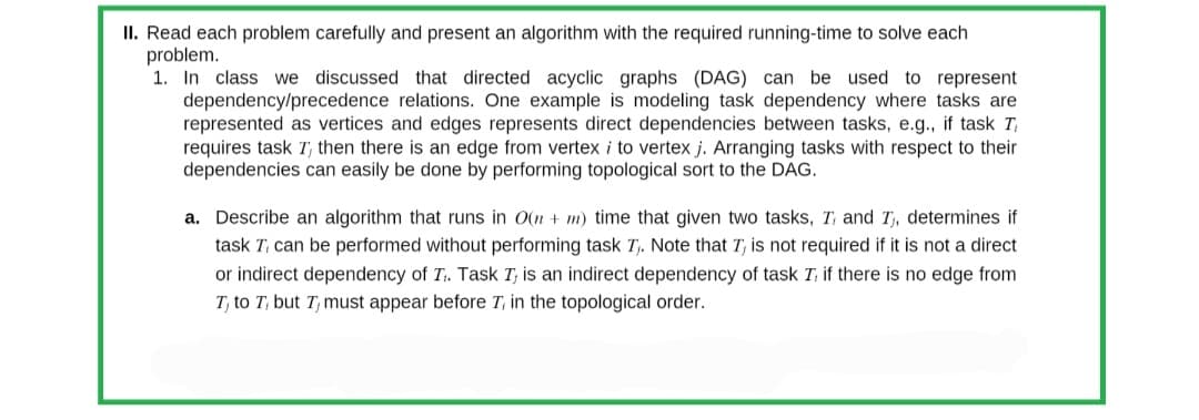 II. Read each problem carefully and present an algorithm with the required running-time to solve each
problem.
1. In class we discussed that directed acyclic graphs (DAG) can be used to represent
dependency/precedence relations. One example is modeling task dependency where tasks are
represented as vertices and edges represents direct dependencies between tasks, e.g., if task Ti
requires task T, then there is an edge from vertex i to vertex j. Arranging tasks with respect to their
dependencies can easily be done by performing topological sort to the DAG.
a. Describe an algorithm that runs in O(n + m) time that given two tasks, T, and I, determines if
task T, can be performed without performing task T₁. Note that I, is not required if it is not a direct
or indirect dependency of T₁. Task I, is an indirect dependency of task I, if there is no edge from
T, to T, but T, must appear before 7, in the topological order.