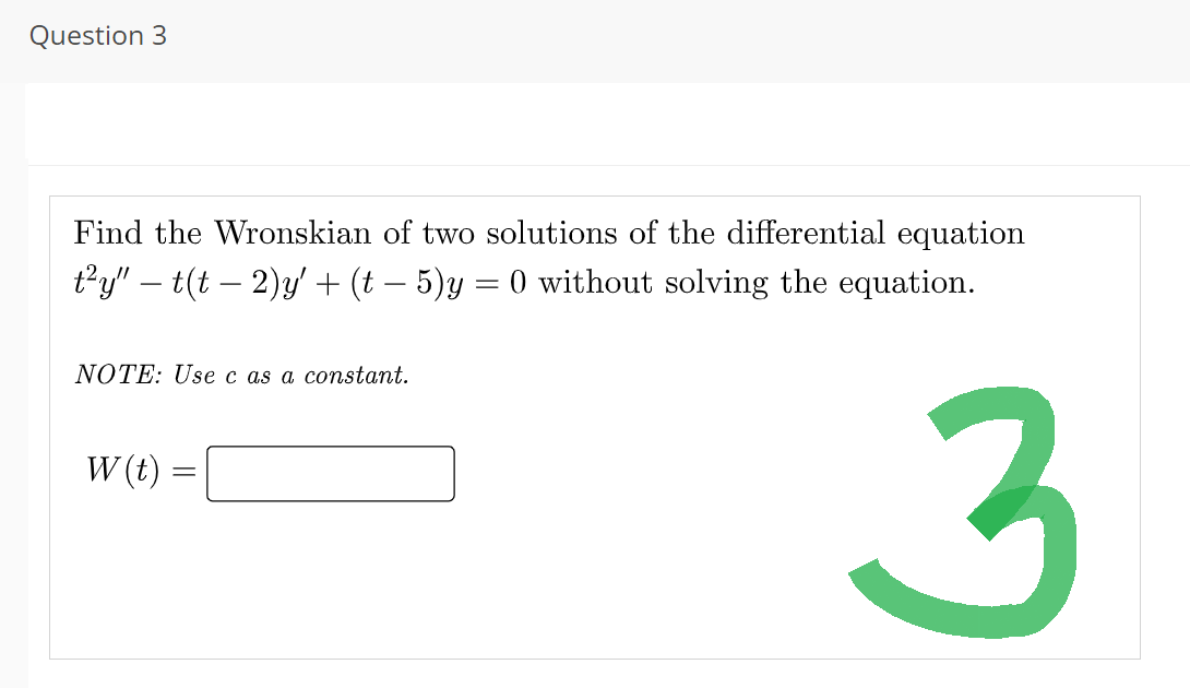 Question 3
Find the Wronskian of two solutions of the differential equation
t²y" — t(t − 2)y' + (t − 5)y = 0 without solving the equation.
3
NOTE: Use c as a constant.
W (t)
=