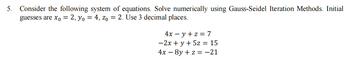 Consider the following system of equations. Solve numerically using Gauss-Seidel Iteration Methods. Initial
guesses are x, = 2, yo = 4, z, = 2. Use 3 decimal places.
5.
4х — у +z %3D 7
-2x + y + 5z = 15
4х — 8у + z %3D-21
