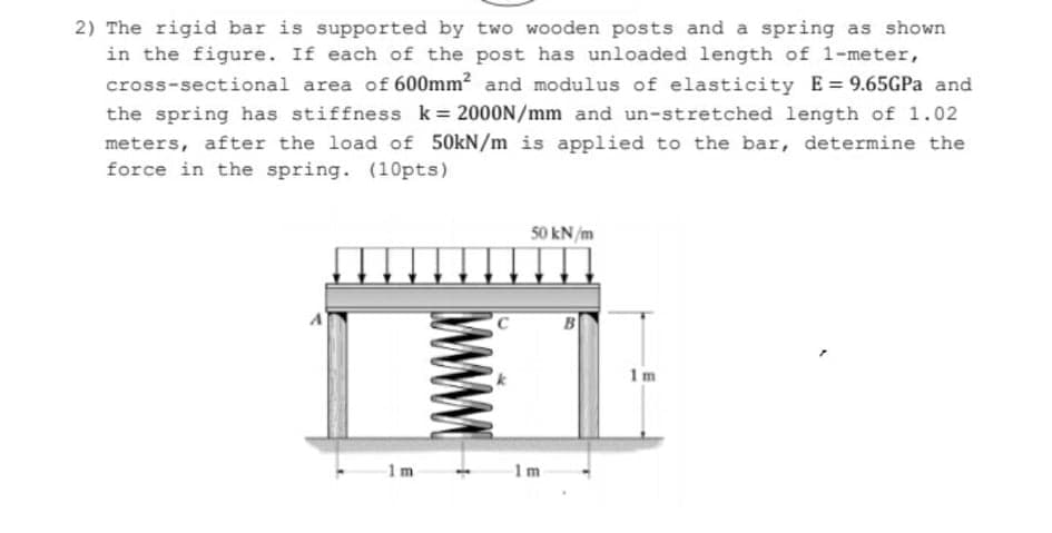 2) The rigid bar is supported by two wooden posts and a spring as shown
in the figure. If each of the post has unloaded length of 1-meter,
cross-sectional area of 600mm? and modulus of elasticity E= 9.65GPA and
the spring has stiffness k= 2000N/mm and un-stretched length of 1.02
meters, after the load of 50kN/m is applied to the bar, determine the
force in the spring. (10pts)
%3D
50 kN/m
1m
1m
1m
