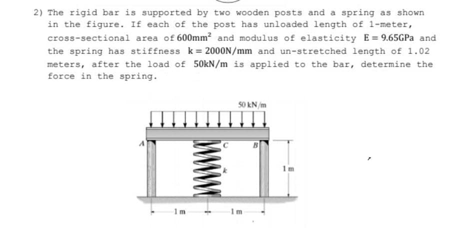 2) The rigid bar is supported by two wooden posts and a spring as shown
in the figure. If each of the post has unloaded length of 1-meter,
cross-sectional area of 600mm? and modulus of elasticity E= 9.65GPA and
the spring has stiffness k= 2000N/mm and un-stretched length of 1.02
meters, after the load of 50kN/m is applied to the bar, determine the
force in the spring.
%3D
50 kN/m
1m
1m
1m
