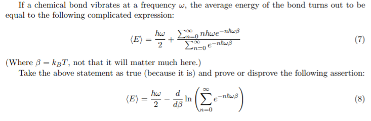 If a chemical bond vibrates at a frequency w, the average energy of the bond turns out to be
equal to the following complicated expression:
hw, E, nhwe=nhwß
(E)
+
(7)
(Where 3 = kgT, not that it will matter much here.)
Take the above statement as true (because it is) and prove or disprove the following assertion:
Σ
d
(E)
; In `e¯nhwB
dB
(8)
2
