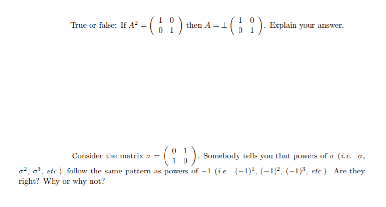 1 0
True or false: If A² = ( ;
C61). Explain your answer.
then A =+
Consider the matrix o =
Somebody tells you that powers of o (i.e. o,
o?, o³, etc.) follow the same pattern as powers of –1 (i.e. (-1)', (–1)², (-1)³, etc.). Are they
right? Why or why not?
