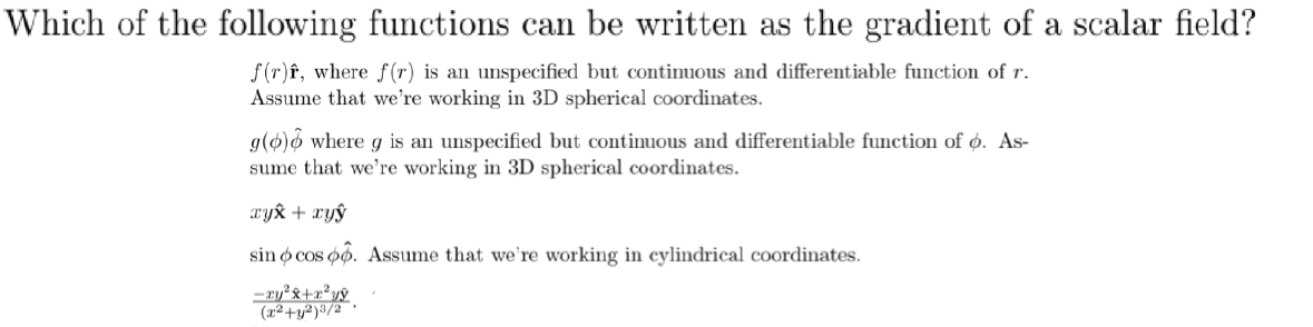 Which of the following functions can be written as the gradient of a scalar field?
f (r)f, where f(r) is an unspecified but continuous and differentiable function of r.
Assume that we're working in 3D spherical coordinates.
g(ø)6 where g is an unspecified but continuous and differentiable function of ø. As-
sume that we're working in 3D spherical coordinates.
Tyk + xyŷ
sin o cos po. Assume that we're working in cylindrical coordinates.
-ry²&+r*yŷ
(x²+y²)³/2
