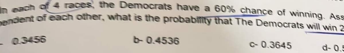 In each of 4 races, the Democrats have a 60% chance of winning. Ass
pendent of each other, what is the probability that The Democrats will win 2
0.3456
b-0.4536
c-0.3645
d- 0.5