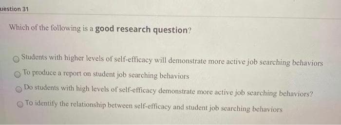 uestion 31
Which of the following is a good research question?
Students with higher levels of self-efficacy will demonstrate more active job searching behaviors
To produce a report on student job searching behaviors
Do students with high levels of self-efficacy demonstrate more active job searching behaviors?
To identify the relationship between self-efficacy and student job searching behaviors
