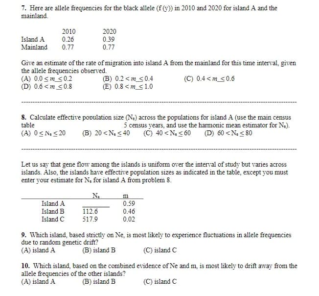 7. Here are allele frequencies for the black allele (f (y)) in 2010 and 2020 for island A and the
mainland.
2010
0.26
0.77
2020
Island A
0.39
Mainland
0.77
Give an estimate of the rate of migration into island A from the mainland for this time interval, given
the allele frequencies observed.
(A) 0.0 <m <0.2
(D) 0.6 < m <0.8
(B) 0.2 <m_<0.4
(E) 0.8 <m_<1.0
(C) 0.4 <m_<0.6
8. Calculate effective population size (Na) across the populations for island A (use the main census
5 census years, and use the harmonic mean estimator for Ne).
(C) 40 < Ne < 60
table
(A) O< Ne < 20
(B) 20 < Ne < 40
(D) 60 < N < 80
Let us say that gene flow among the islands is uniform over the interval of study but varies across
islands. Also, the islands have effective population sizes as indicated in the table, except you must
enter your estimate for Na for island A from problem 8.
Ne
m
Island A
0.59
Island B
112.6
0.46
Island C
517.9
0.02
9. Which island, based strictly on Ne, is most likely to experience fluctuations in allele frequencies
đue to random genetic drift?
(A) island A
(B) island B
(C) island C
10. Which island, based on the combined evidence of Ne and m, is most likely to drift away from the
allele frequencies of the other islands?
(A) island A
(B) island B
(C) island C
