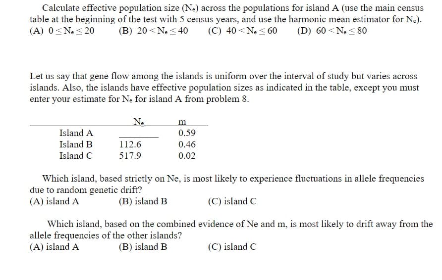 Calculate effective population size (Ne) across the populations for islandA (use the main census
table at the beginning of the test with 5 census years, and use the harmonic mean estimator for Ne).
(A) 0<Ne < 20
(B) 20 < Ne < 40
(C) 40 <Ne < 60
(D) 60 <Ne < 80
Let us say that gene flow among the islands is uniform over the interval of study but varies across
islands. Also, the islands have effective population sizes as indicated in the table, except you must
enter your estimate for Ne for island A from problem 8.
Ne
Island A
0.59
Island B
112.6
0.46
Island C
517.9
0.02
Which island, based strictly on Ne, is most likely to experience fluctuations in allele frequencies
due to random genetic drift?
(A) island A
(B) island B
(C) island C
Which island, based on the combined evidence of Ne and m, is most likely to drift away from the
allele frequencies of the other islands?
(A) island A
(B) island B
(C) island C
