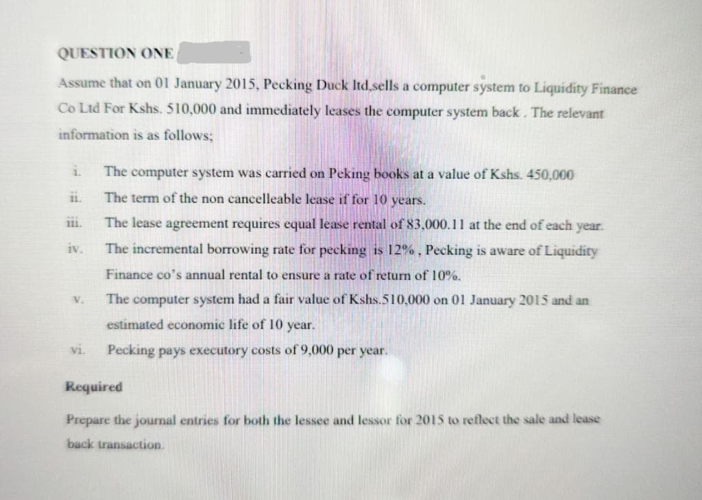 QUESTION ONE
Assume that on 01 January 2015, Pecking Duck ltd.sells a computer system to Liquidity Finance
Co Ltd For Kshs. 510,000 and immediately leases the computer system back. The relevant
information is as follows;
1.
111.
iv.
V.
vi.
The computer system was carried on Peking books at a value of Kshs. 450,000
The term of the non cancelleable lease if for 10 years.
The lease agreement requires equal lease rental of 83,000.11 at the end of each year.
The incremental borrowing rate for pecking is 12%, Pecking is aware of Liquidity
Finance co's annual rental to ensure a rate of return of 10%.
The computer system had a fair value of Kshs.510,000 on 01 January 2015 and an
estimated economic life of 10 year.
Pecking pays executory costs of 9,000 per year.
Required
Prepare the journal entries for both the lessee and lessor for 2015 to reflect the sale and lease
back transaction.