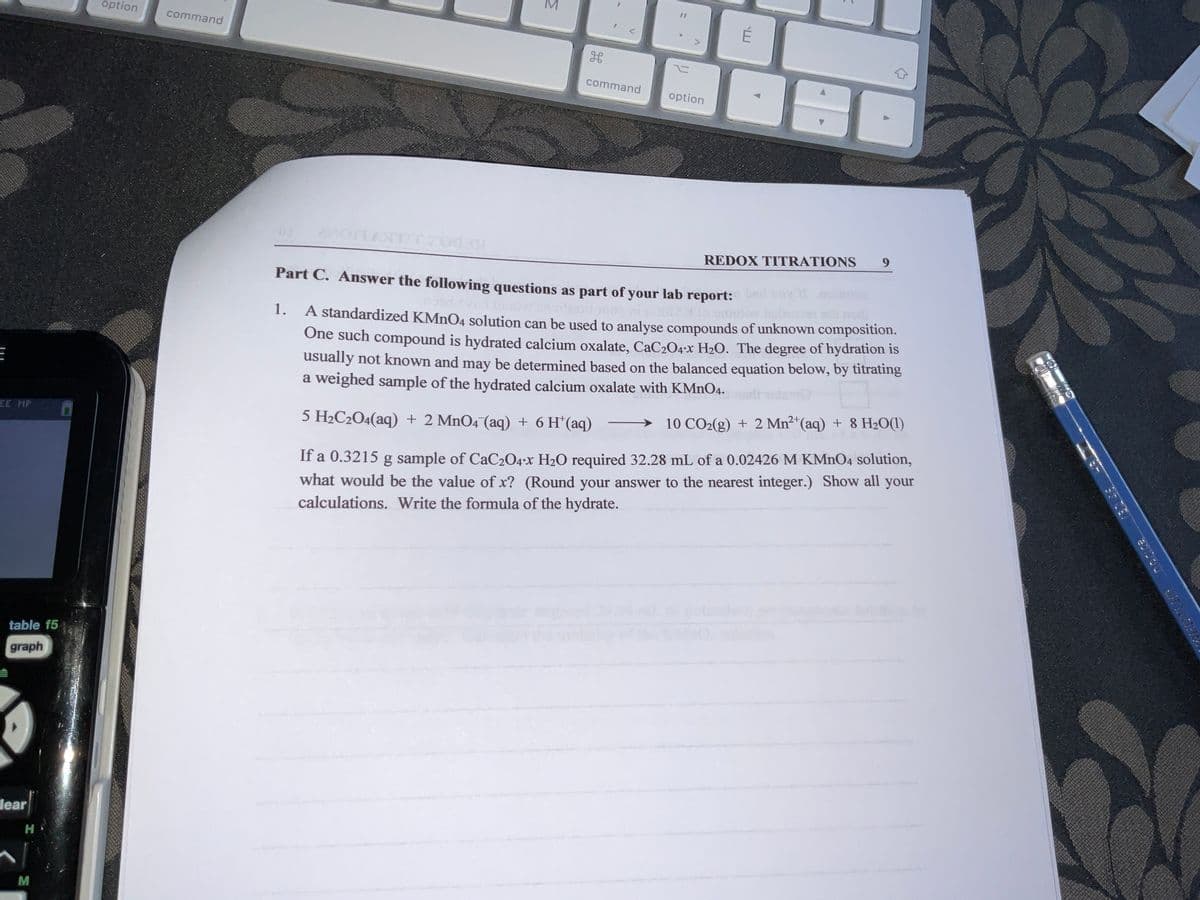 option
É
command
command
option
REDOX TITRATIONS
Part C. Answer the following questions as part of your lab report:
1.
A standardized KMNO4 solution can be used to analyse compounds of unknown composition.
One such compound is hydrated calcium oxalate, CaC204-x H2O. The degree of hydration is
usually not known and may be determined based on the balanced equation below, by titrating
a weighed sample of the hydrated calcium oxalate with KMNO4.
5 H2C2O4(aq) + 2 MnO4 (aq) + 6 H*(aq)
→ 10 CO2(g) + 2 Mn2"(aq) + 8 H20(1)
EE MP
If a 0.3215 g sample of CaC204-x H2O required 32.28 mL of a 0.02426 M KMNO4 solution,
what would be the value of x? (Round your answer to the nearest integer.) Show all your
calculations. Write the formula of the hydrate.
table f5
graph
lear
H
M
