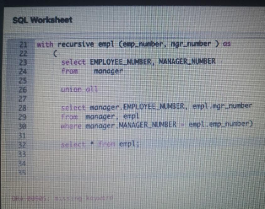 SQL Worksheet
21 with recursive empl (emp_number, mgr.number ) as
22
23
24
25
26
27
28
29
30
31
32
33
34
B5
select EMPLOYEE NUMBER, MANAGER NUMBER
from
manager
union all
select manager.EMPLOYEE NUMBER, empl.mgr_number
from manager, empl
where manager.MANAGER_NUMBER
empl.emp_number)
select from empl;
ORA-P0905: ass ng kevord
