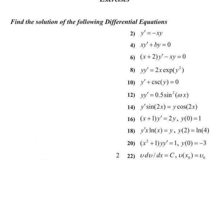 Find the solution of the following Differential Equations
2) y' =-xy
4) xy'+ by 0
6) (x+2)y - xy = 0
8) yy' = 2xexp(y)
10) y'+csc(y)=0
12) y' 0.5sin (@x)
14) y'sin(2x) = y cos(2x)
16) (x+1)y' 2y, y(0) = 1
18) y'x In(x) = y, y(2) In(4)
20) (x +1)yy' =1, y(0) =-3
2
22) vduldx=C, v(x,)=U
