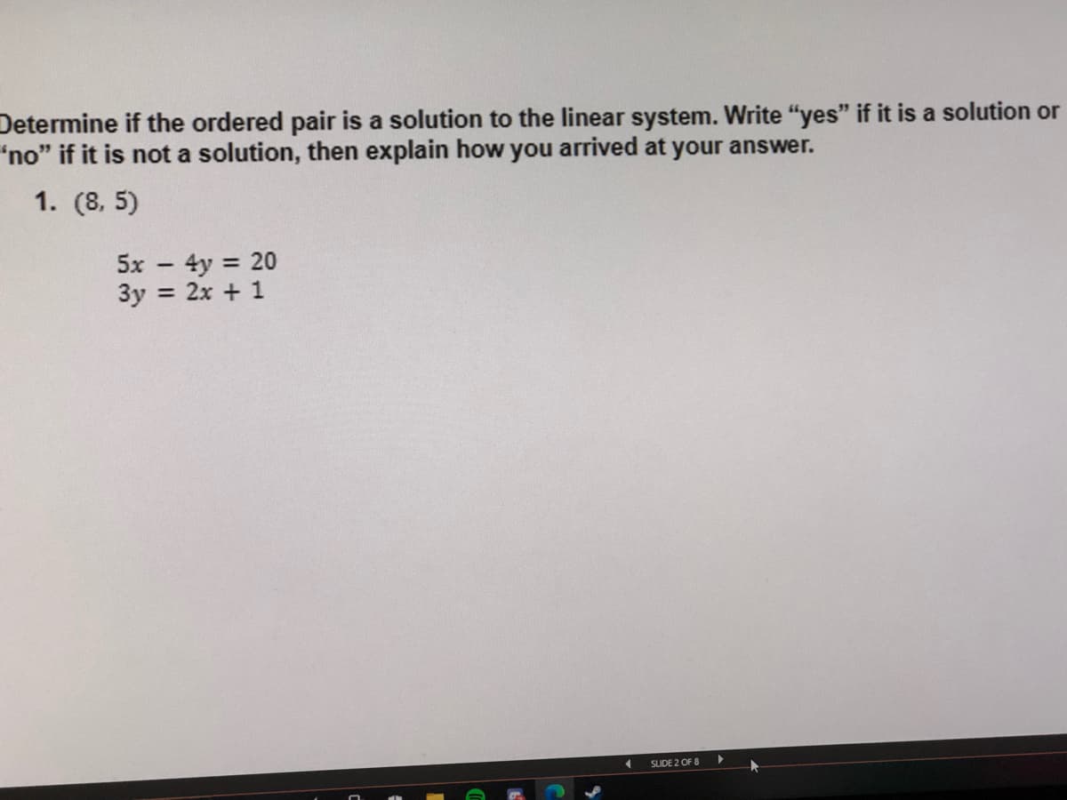 Determine if the ordered pair is a solution to the linear system. Write "yes" if it is a solution or
"no" if it is not a solution, then explain how you arrived at your answer.
1. (8, 5)
5x - 4y 20
3y = 2x + 1
SLIDE 2 OF 8
