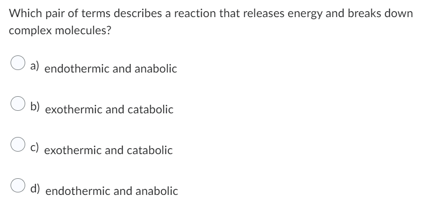Which pair of terms describes a reaction that releases energy and breaks down
complex molecules?
a) endothermic and anabolic
Ob) exothermic and catabolic
c) exothermic and catabolic
O d) endothermic and anabolic
