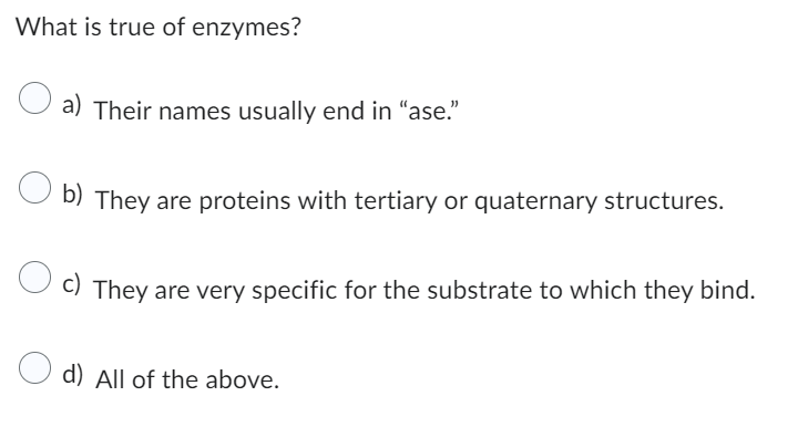 What is true of enzymes?
a) Their names usually end in "ase."
Ob) They are proteins with tertiary or quaternary structures.
c) They are very specific for the substrate to which they bind.
d) All of the above.