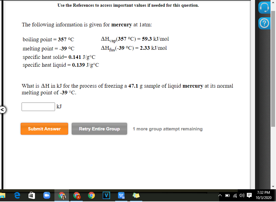 Use the References to access important values if needed for this question.
The following information is given for mercury at latm:
AHvap(357 °C) = 59.3 kJ/mol
AHfus(-39 °C) = 2.33 kJ/mol
boiling point = 357 °C
melting point = -39 °C
specific heat solid= 0.141 J/g°C
specific heat liquid = 0.139 J/g°C
What is AH in kJ for the process of freezing a 47.1 g sample of liquid mercury at its normal
melting point of -39 °C.
kJ
Submit Answer
Retry Entire Group
1 more group attempt remaining
7:32 PM
V
10/3/2020
