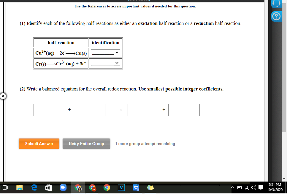 Use the References to access important values if needed for this question.
(1) Identify each of the following half-reactions as either an oxidation half-reaction or a reduction half-reaction.
half-reaction
identification
Cu²*(aq) + 2e–→Cu(s)
Cr(s) Cr**(aq) + 3e
(2) Write a balanced equation for the overall redox reaction. Use smallest possible integer coefficients.
Submit Answer
Retry Entire Group
1 more group attempt remaining
7:31 PM
V
10/3/2020
