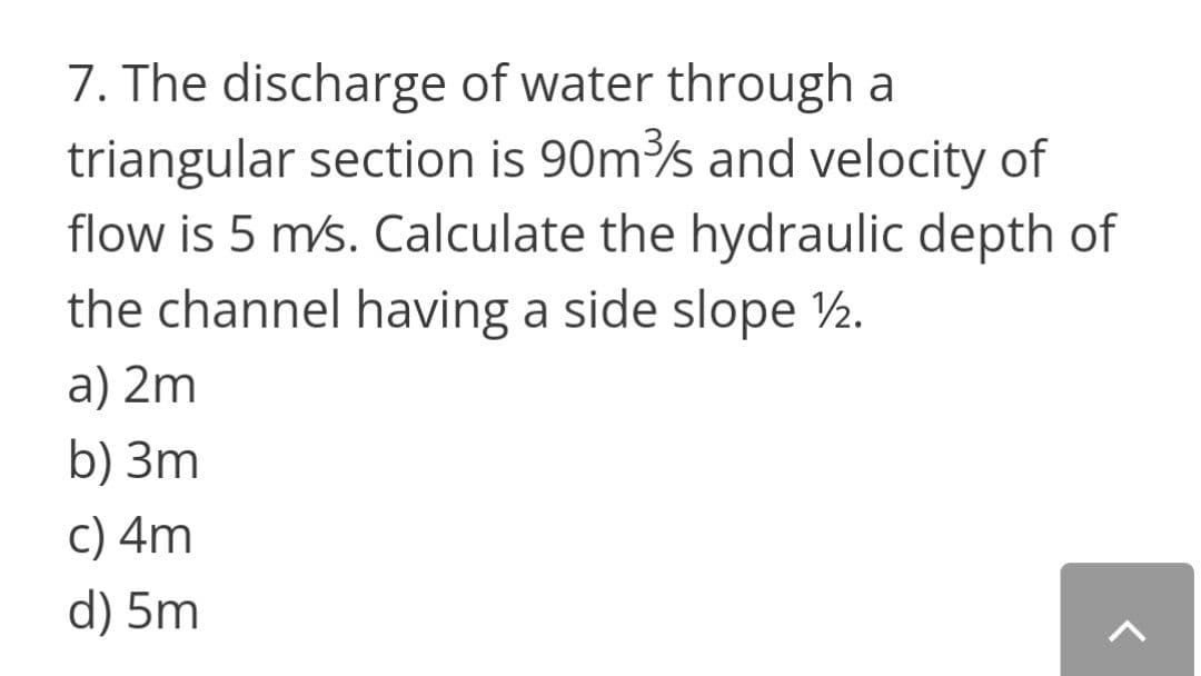 7. The discharge of water through a
triangular section is 90ms and velocity of
flow is 5 ms. Calculate the hydraulic depth of
the channel having a side slope ½.
a) 2m
b) 3m
c) 4m
d) 5m
